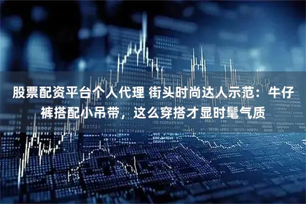 股票配资平台个人代理 街头时尚达人示范：牛仔裤搭配小吊带，这么穿搭才显时髦气质