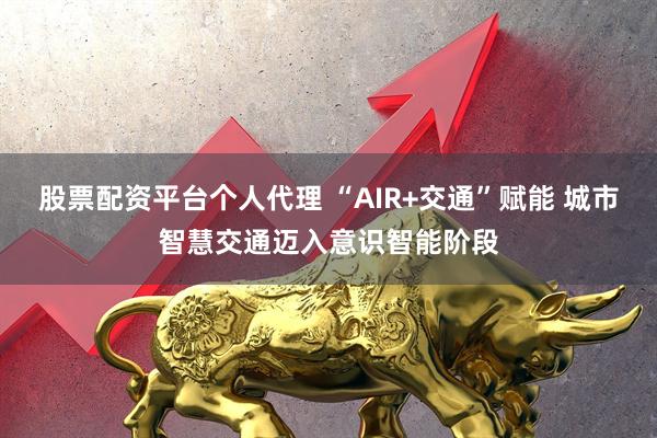 股票配资平台个人代理 “AIR+交通”赋能 城市智慧交通迈入意识智能阶段